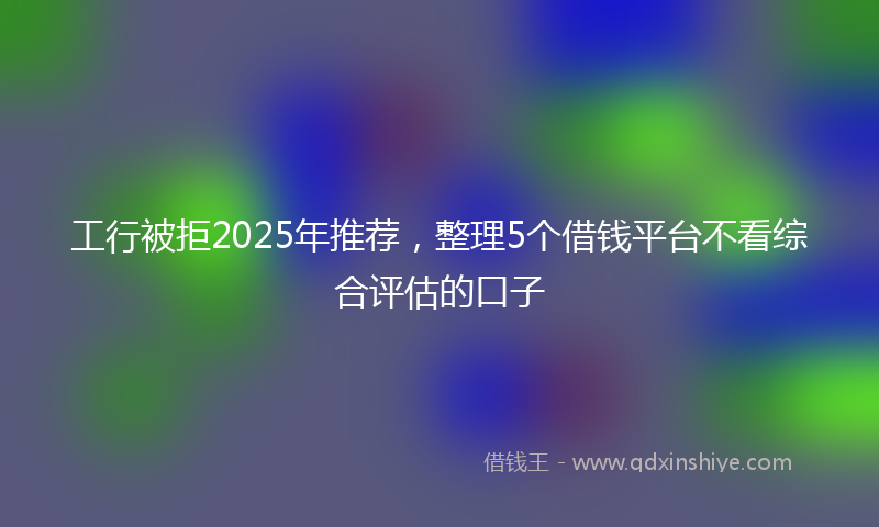 工行被拒2025年推荐，整理5个借钱平台不看综合评估的口子