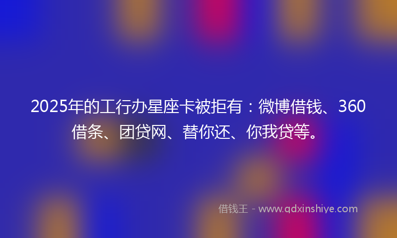 2025年的工行办星座卡被拒有：微博借钱、360借条、团贷网、替你还、你我贷等。