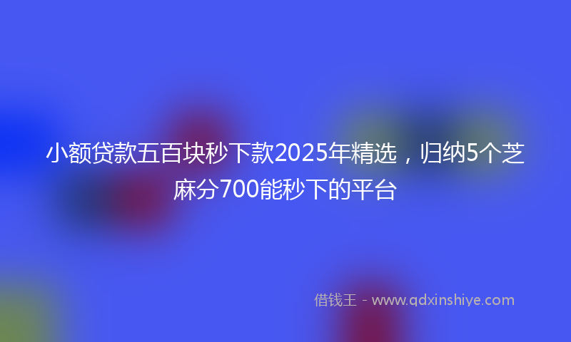 小额贷款五百块秒下款2025年精选，归纳5个芝麻分700能秒下的平台