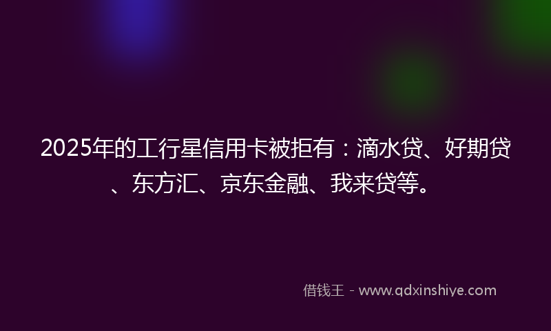 2025年的工行星信用卡被拒有:滴水贷、好期贷、东方汇、京东金融、我来贷等。