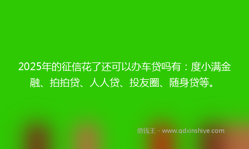 2025年的征信花了还可以办车贷吗有：度小满金融、拍拍贷、人人贷、投友圈、随身贷等。