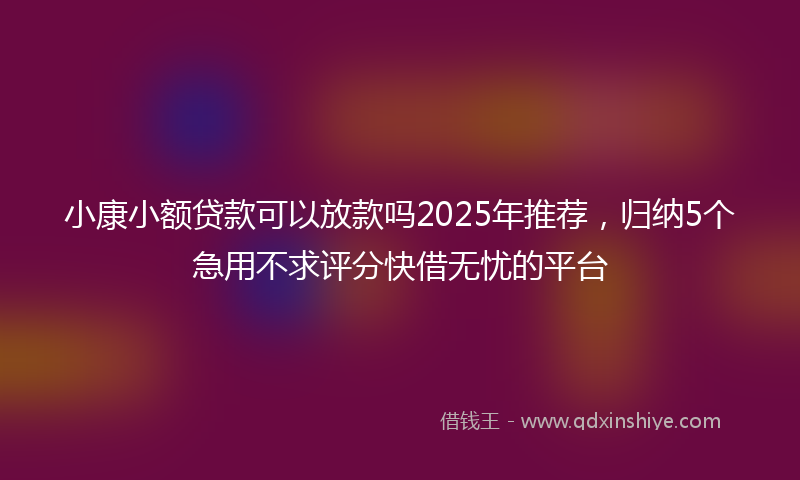 小康小额贷款可以放款吗2025年推荐，归纳5个急用不求评分快借无忧的平台