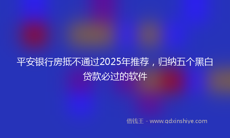 平安银行房抵不通过2025年推荐，归纳五个黑白贷款必过的软件