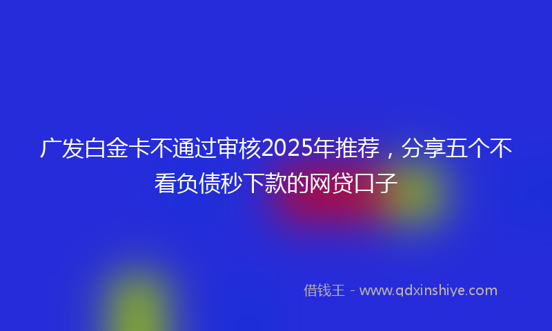 广发白金卡不通过审核2025年推荐，分享五个不看负债秒下款的网贷口子