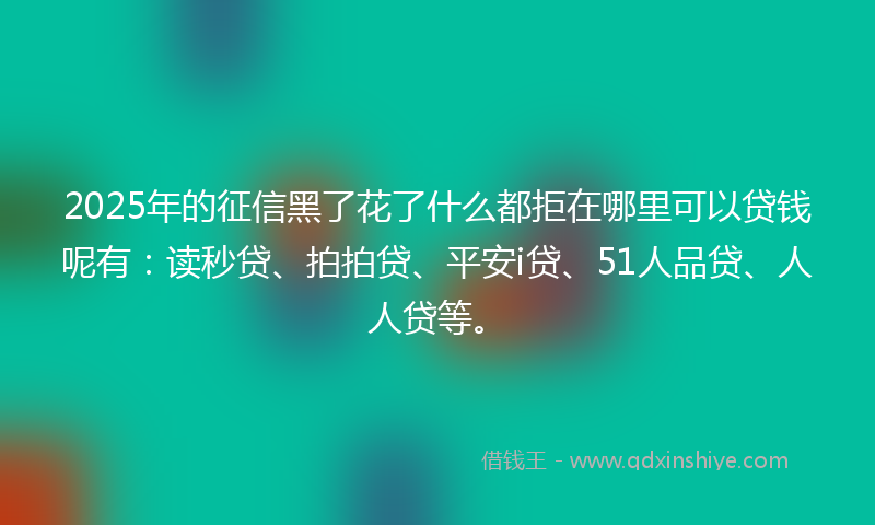 2025年的征信黑了花了什么都拒在哪里可以贷钱呢有：读秒贷、拍拍贷、平安i贷、51人品贷、人人贷等。