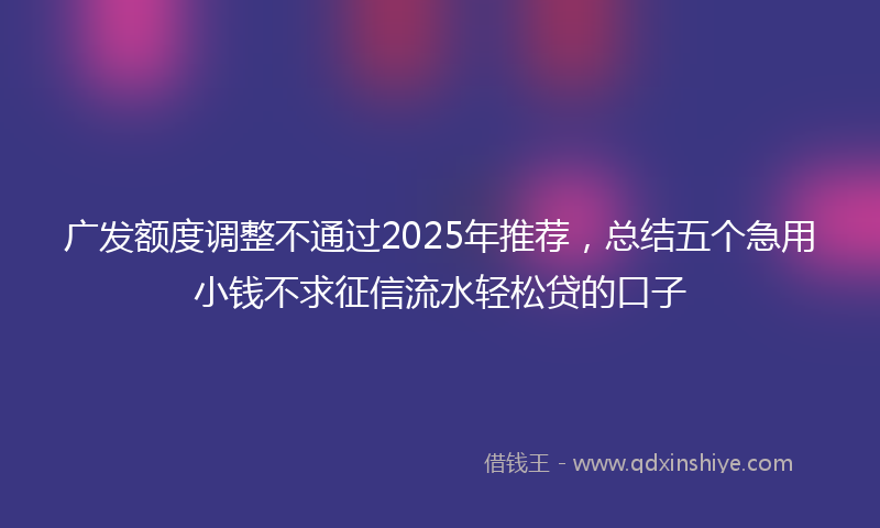广发额度调整不通过2025年推荐，总结五个急用小钱不求征信流水轻松贷的口子