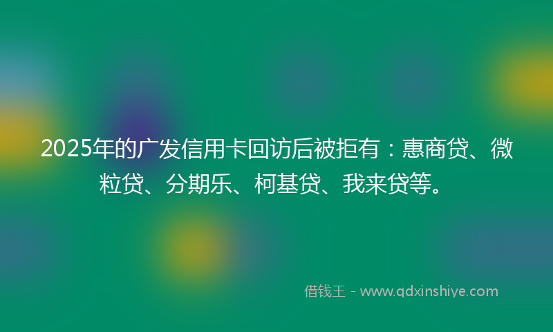 2025年的广发信用卡回访后被拒有：惠商贷、微粒贷、分期乐、柯基贷、我来贷等。