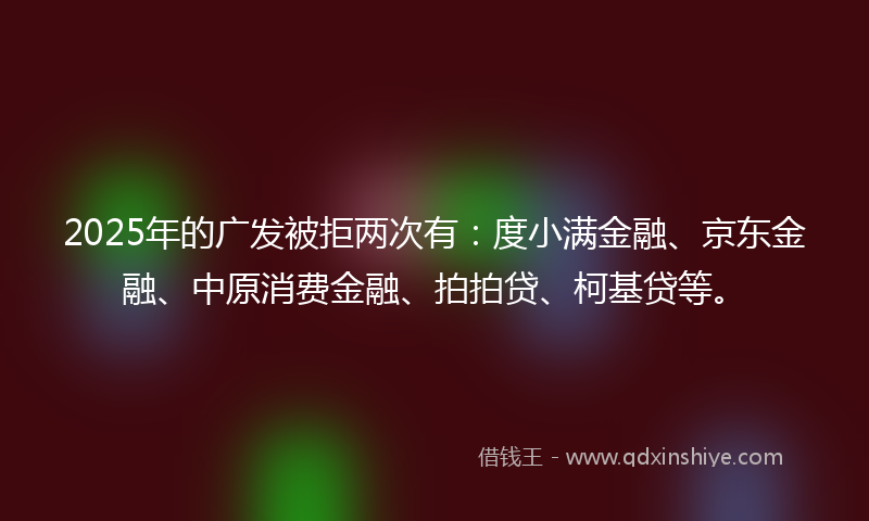 2025年的广发被拒两次有：度小满金融、京东金融、中原消费金融、拍拍贷、柯基贷等。