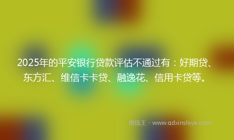 2025年的平安银行贷款评估不通过有：好期贷、东方汇、维信卡卡贷、融逸花、信用卡贷等。