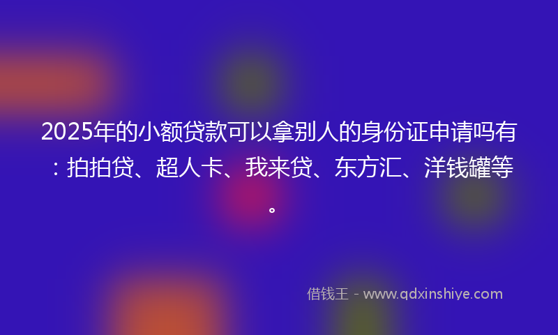 2025年的小额贷款可以拿别人的身份证申请吗有：拍拍贷、超人卡、我来贷、东方汇、洋钱罐等。