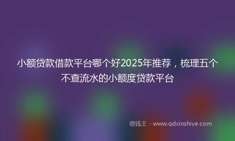 小额贷款借款平台哪个好2025年推荐，梳理五个不查流水的小额度贷款平台