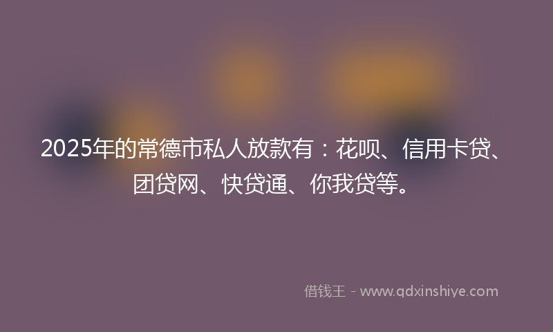 2025年的常德市私人放款有：花呗、信用卡贷、团贷网、快贷通、你我贷等。