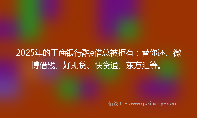 2025年的工商银行融e借总被拒有：替你还、微博借钱、好期贷、快贷通、东方汇等。