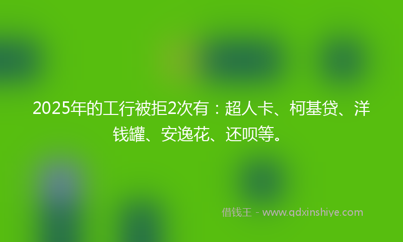2025年的工行被拒2次有：超人卡、柯基贷、洋钱罐、安逸花、还呗等。