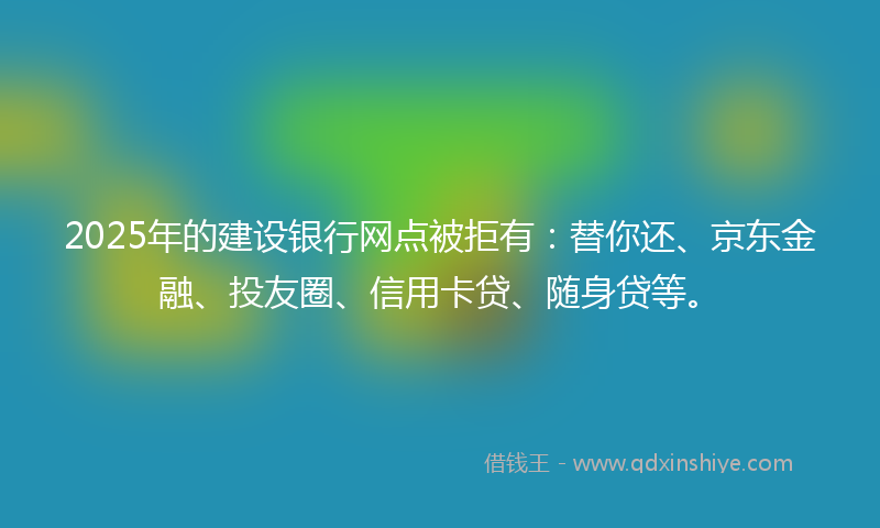 2025年的建设银行网点被拒有：替你还、京东金融、投友圈、信用卡贷、随身贷等。