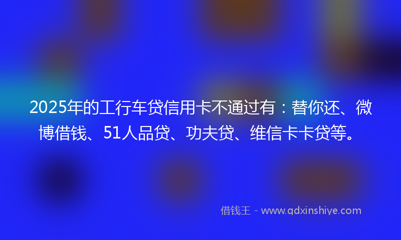 2025年的工行车贷信用卡不通过有：替你还、微博借钱、51人品贷、功夫贷、维信卡卡贷等。