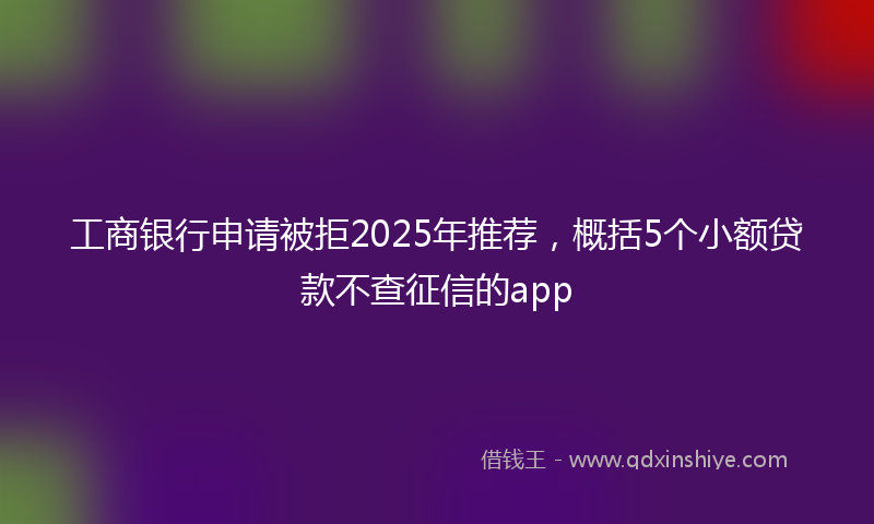 工商银行申请被拒2025年推荐，概括5个小额贷款不查征信的app