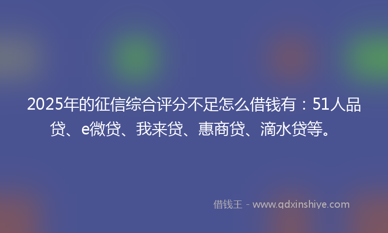 2025年的征信综合评分不足怎么借钱有：51人品贷、e微贷、我来贷、惠商贷、滴水贷等。
