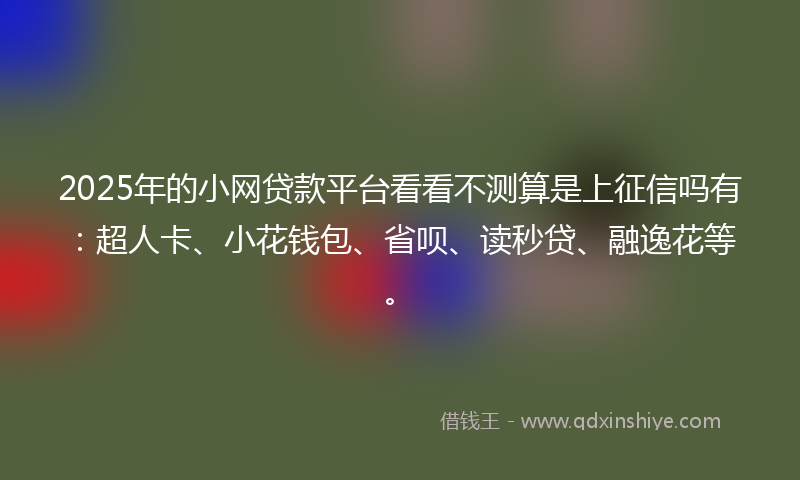 2025年的小网贷款平台看看不测算是上征信吗有：超人卡、小花钱包、省呗、读秒贷、融逸花等。