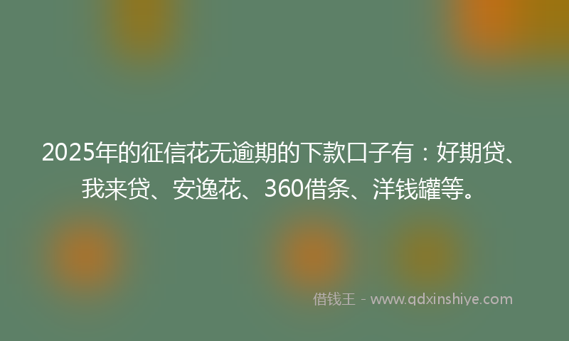 2025年的征信花无逾期的下款口子有：好期贷、我来贷、安逸花、360借条、洋钱罐等。