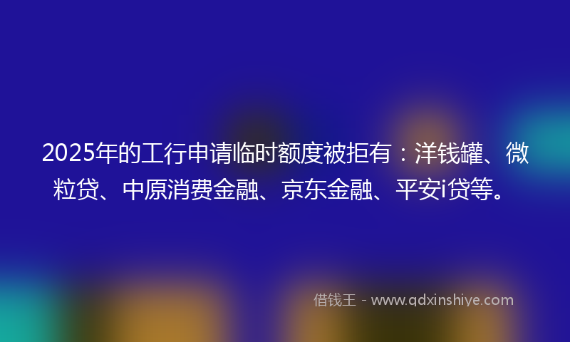 2025年的工行申请临时额度被拒有：洋钱罐、微粒贷、中原消费金融、京东金融、平安i贷等。