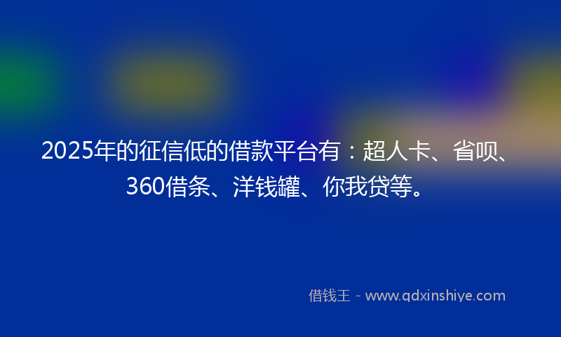 2025年的征信低的借款平台有：超人卡、省呗、360借条、洋钱罐、你我贷等。