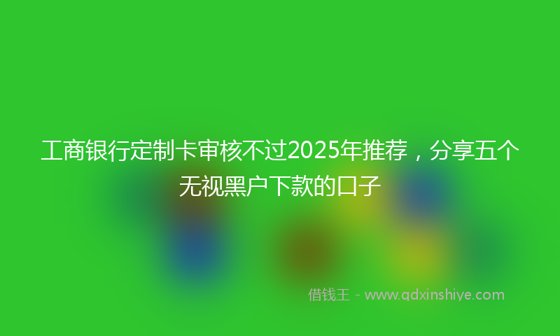 工商银行定制卡审核不过2025年推荐，分享五个无视黑户下款的口子