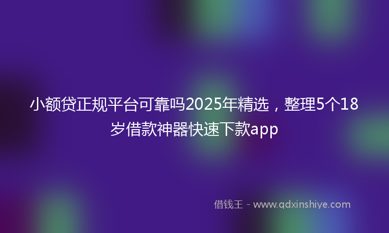 小额贷正规平台可靠吗2025年精选，整理5个18岁借款神器快速下款app