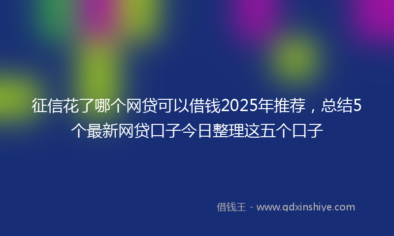 征信花了哪个网贷可以借钱2025年推荐，总结5个最新网贷口子今日整理这五个口子