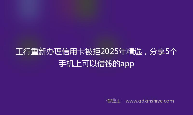 工行重新办理信用卡被拒2025年精选，分享5个手机上可以借钱的app