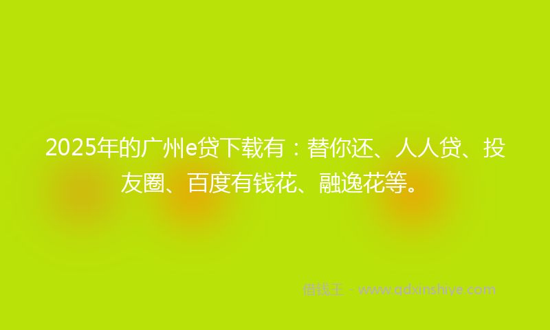 2025年的广州e贷下载有：替你还、人人贷、投友圈、百度有钱花、融逸花等。
