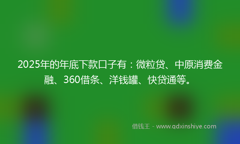 2025年的年底下款口子有:微粒贷、中原消费金融、360借条、洋钱罐、快贷通等。