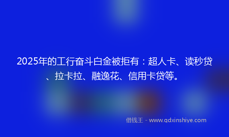 2025年的工行奋斗白金被拒有：超人卡、读秒贷、拉卡拉、融逸花、信用卡贷等。