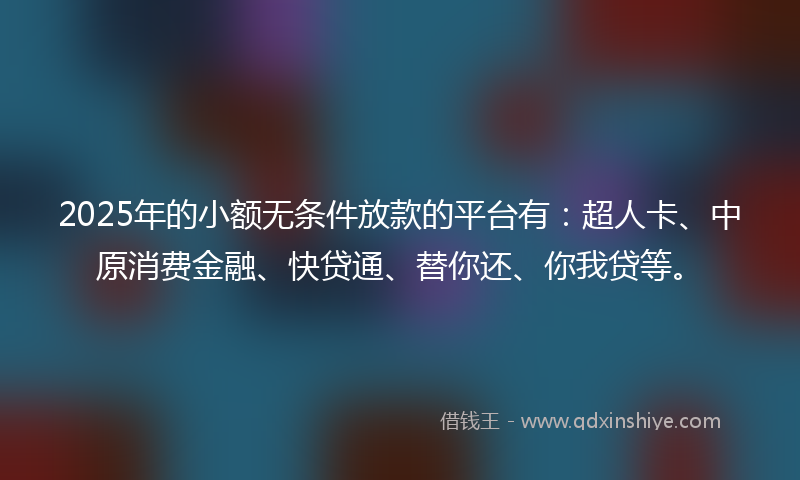 2025年的小额无条件放款的平台有：超人卡、中原消费金融、快贷通、替你还、你我贷等。