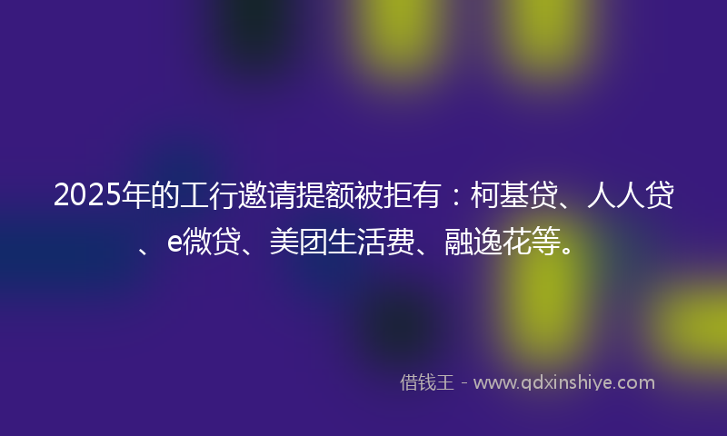 2025年的工行邀请提额被拒有：柯基贷、人人贷、e微贷、美团生活费、融逸花等。