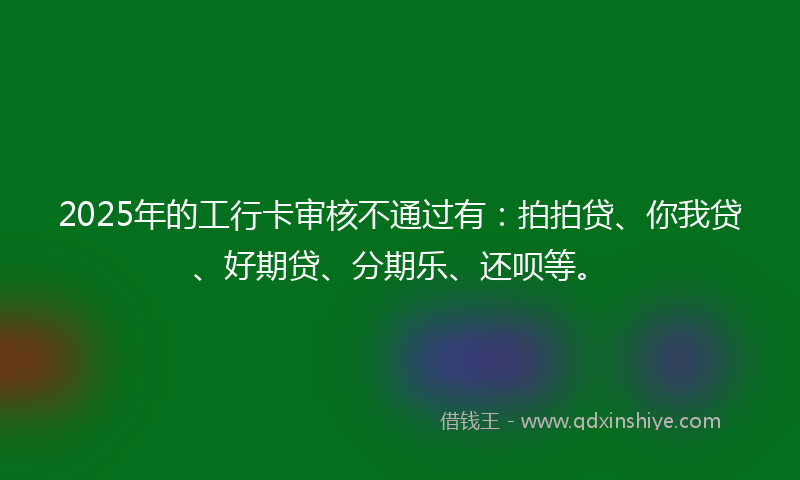 2025年的工行卡审核不通过有：拍拍贷、你我贷、好期贷、分期乐、还呗等。