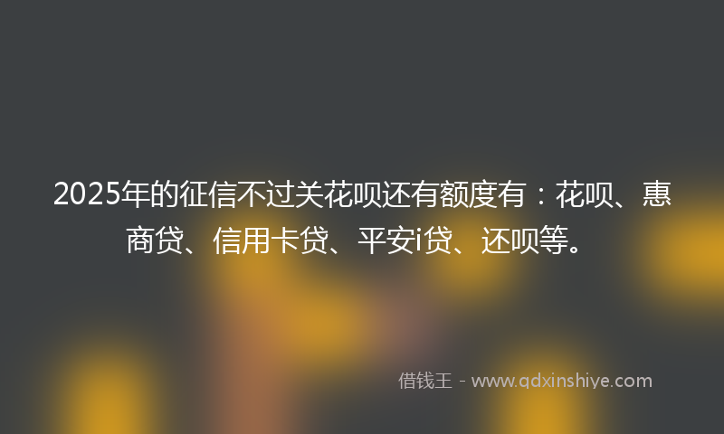 2025年的征信不过关花呗还有额度有：花呗、惠商贷、信用卡贷、平安i贷、还呗等。