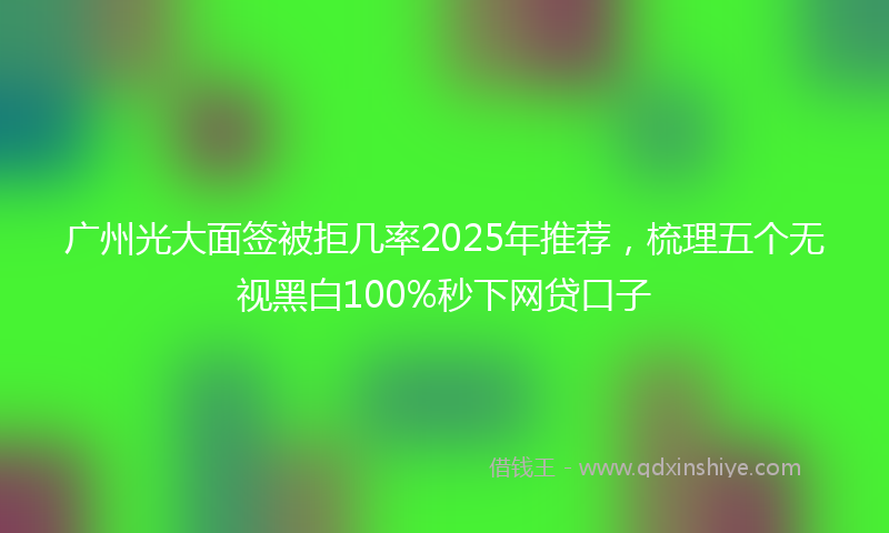 广州光大面签被拒几率2025年推荐，梳理五个无视黑白100%秒下网贷口子