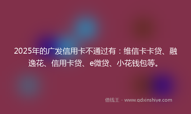 2025年的广发信用卡不通过有：维信卡卡贷、融逸花、信用卡贷、e微贷、小花钱包等。