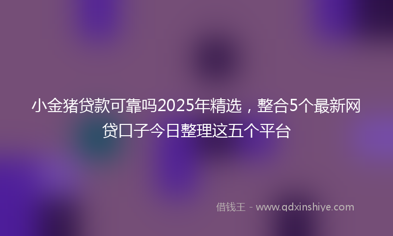 小金猪贷款可靠吗2025年精选，整合5个最新网贷口子今日整理这五个平台