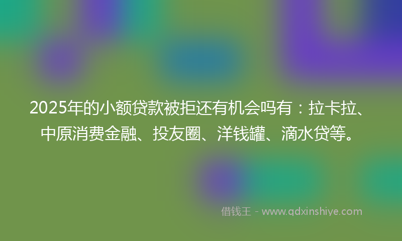 2025年的小额贷款被拒还有机会吗有：拉卡拉、中原消费金融、投友圈、洋钱罐、滴水贷等。