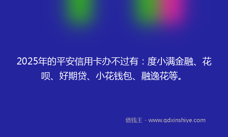 2025年的平安信用卡办不过有：度小满金融、花呗、好期贷、小花钱包、融逸花等。
