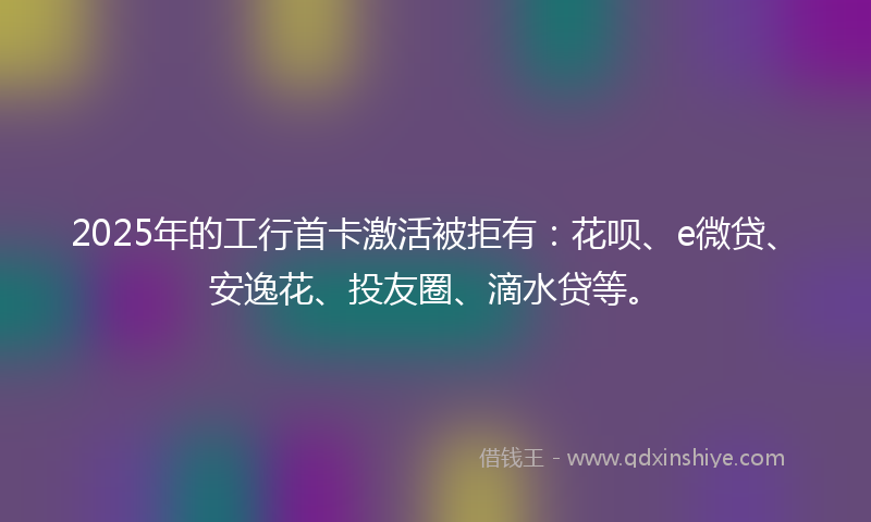 2025年的工行首卡激活被拒有：花呗、e微贷、安逸花、投友圈、滴水贷等。