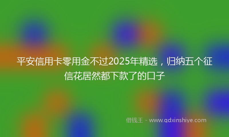 平安信用卡零用金不过2025年精选，归纳五个征信花居然都下款了的口子