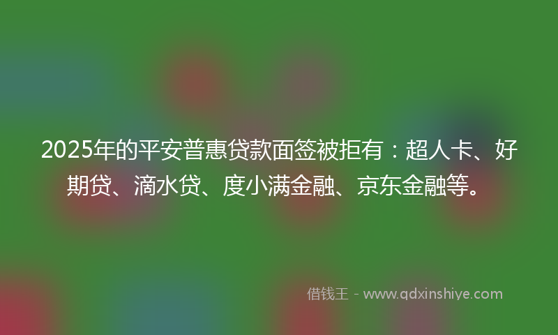 2025年的平安普惠贷款面签被拒有：超人卡、好期贷、滴水贷、度小满金融、京东金融等。