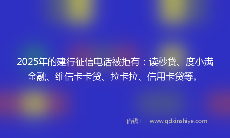 2025年的建行征信电话被拒有：读秒贷、度小满金融、维信卡卡贷、拉卡拉、信用卡贷等。