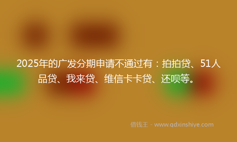 2025年的广发分期申请不通过有：拍拍贷、51人品贷、我来贷、维信卡卡贷、还呗等。