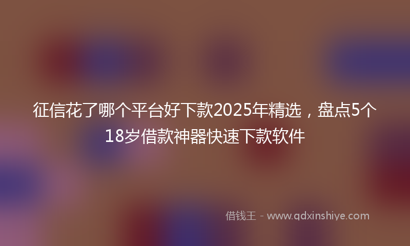 征信花了哪个平台好下款2025年精选，盘点5个18岁借款神器快速下款软件
