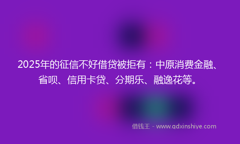 2025年的征信不好借贷被拒有：中原消费金融、省呗、信用卡贷、分期乐、融逸花等。