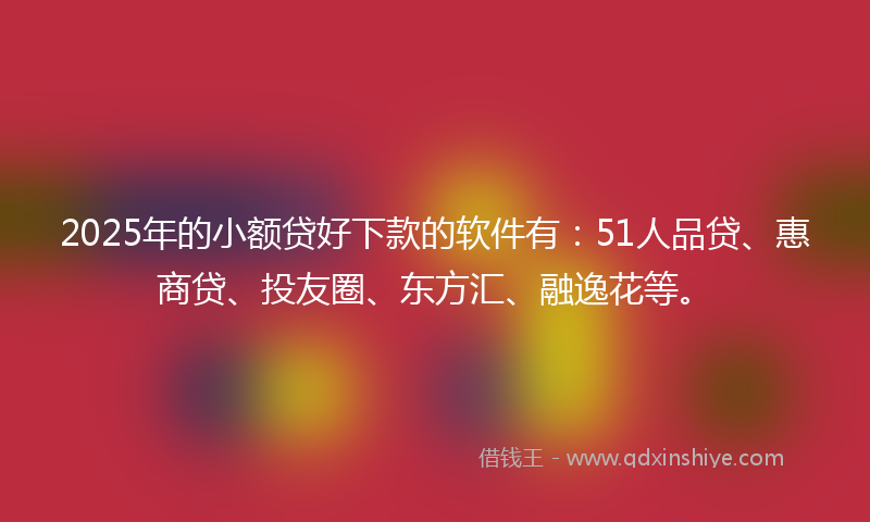 2025年的小额贷好下款的软件有：51人品贷、惠商贷、投友圈、东方汇、融逸花等。